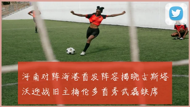 河南对阵海港首发阵容揭晓古斯塔沃迎战旧主梅伦多首秀武磊缺席