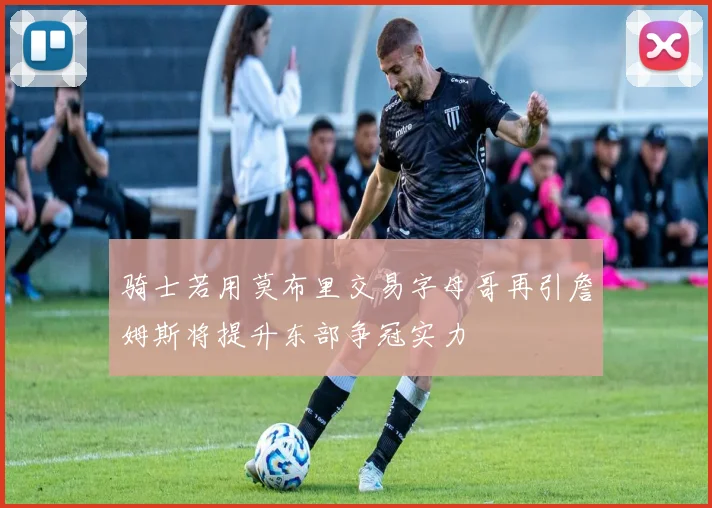 骑士若用莫布里交易字母哥再引詹姆斯将提升东部争冠实力