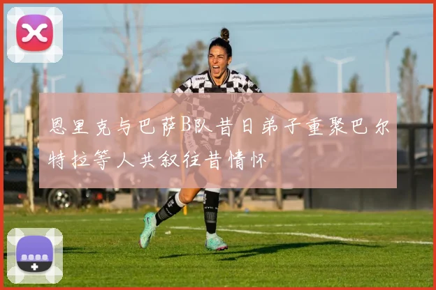 恩里克与巴萨B队昔日弟子重聚巴尔特拉等人共叙往昔情怀