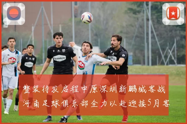 整装待发启程中原深圳新鹏城客战河南足球俱乐部全力以赴迎接5月客场挑战