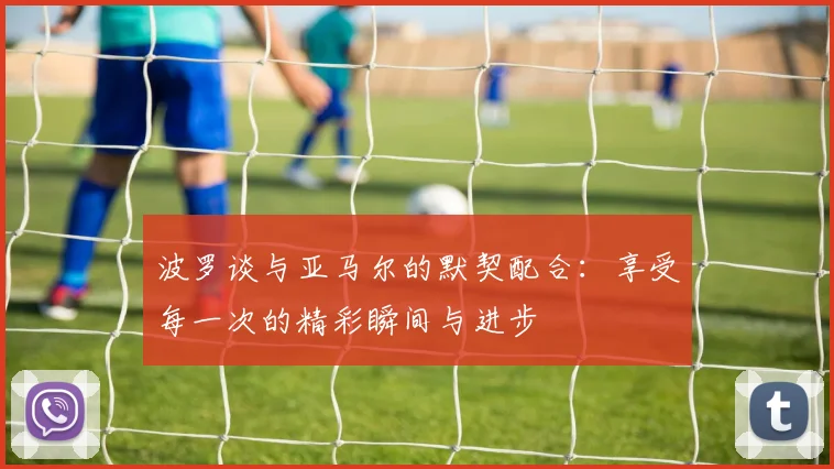 波罗谈与亚马尔的默契配合：享受每一次的精彩瞬间与进步