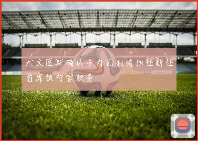 尤文图斯确认卡内瓦利将担任新任首席执行官职务