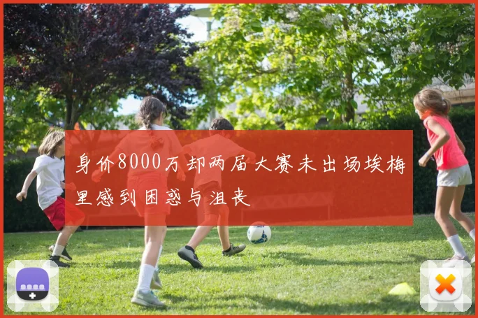 身价8000万却两届大赛未出场埃梅里感到困惑与沮丧