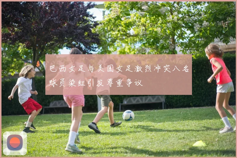 巴西女足与美国女足激烈冲突八名球员染红引发尊重争议