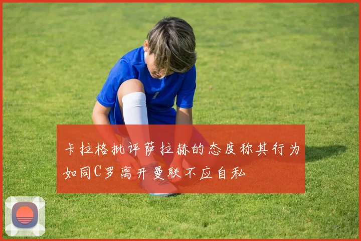 卡拉格批评萨拉赫的态度称其行为如同C罗离开曼联不应自私