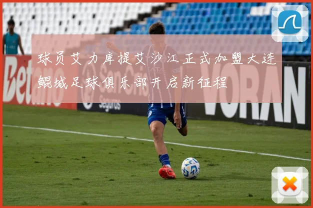 球员艾力库提艾沙江正式加盟大连鲲城足球俱乐部开启新征程