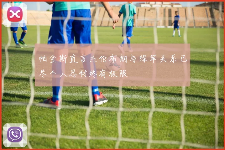 帕金斯直言杰伦布朗与绿军关系已尽个人忍耐终有极限
