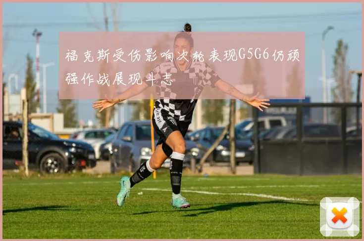 福克斯受伤影响次轮表现G5G6仍顽强作战展现斗志