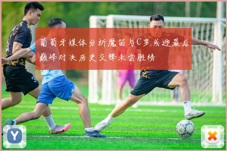 葡萄牙媒体分析魔笛与C罗或迎最后巅峰对决历史交锋未尝胜绩