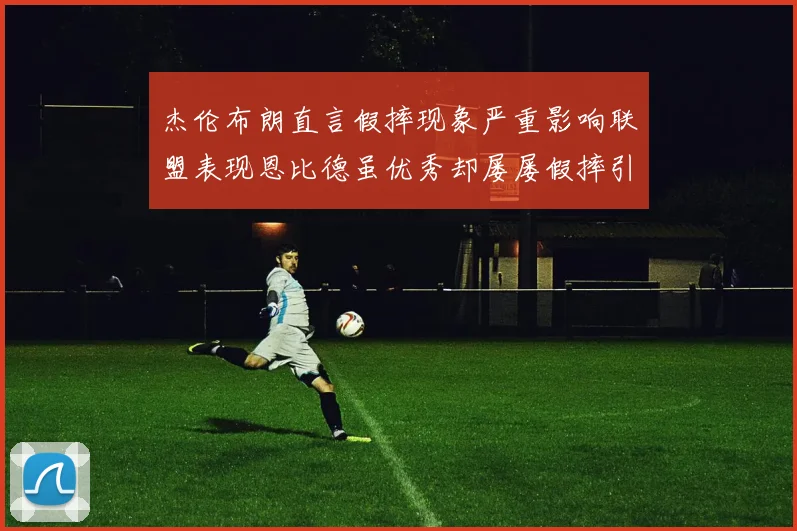 杰伦布朗直言假摔现象严重影响联盟表现恩比德虽优秀却屡屡假摔引争议